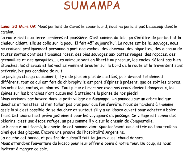 SUMAMPA


Lundi 30 Mars 09: Nous partons de Ceres le coeur lourd, nous ne parlons pas beaucoup dans le camion.
La route n’est que terre, ornières et poussière. C’est comme du talc, ça s’infiltre de partout et la chaleur aidant, elle se colle sur la peau. Il fait 45° aujourd’hui. La route est belle, sauvage, nous ne croisons pratiquement personne à part des vaches, des chevaux, des biquettes, des oiseaux de toutes sortes dont des flamands roses, des oies sauvages aux pattes rouges, des rapaces, des grenouilles et des mosquitos... Les animaux sont en liberté ou presque, les enclos n’étant pas bien étanches, les chevaux et les vaches viennent brouter sur le bord de la route et la traversent sans prévenir. Ne pas conduire de nuit!
Le paysage change doucement, il y a de plus en plus de cactées, puis devient totalement différent, tout ce qui est fait de chlorophylle est paré d’épines à présent, que ce soit les arbres, les arbustes, cactus, ou plantes. Tout pique et marcher avec nos crocs devient dangereux, les épines sur les branches n’ont aucun mal à atteindre la plante de nos pieds!
Nous arrivons par hasard dans le petit village de Sumampa. Un panneau sur un arbre indique douches et toilettes. Il n’en fallait pas plus pour que l’on s’arrête. Nous demandons à l’homme assis là si c’est possible de se doucher et surtout s’il y a un kiosco ouvert pour acheter à boire frais. Cet endroit est prévu justement pour les voyageurs de passage. Ce village est connu des pèlerins, c’est une étape refuge, un peu comme il y a sur le chemin de Compostelle. 
Le kiosco étant fermé, la chérie de cet homme vient spontanément nous offrir de l’eau fraîche ainsi que des glaçons. Encore une preuve de l’hospitalité Argentine.
La douche est bonne, et pas froide puisqu’il fait toujours aussi chaud dehors. 
Nous attendons l’ouverture du kiosco pour leur offrir à boire à notre tour. Du coup, ils nous invitent à manger ce soir.