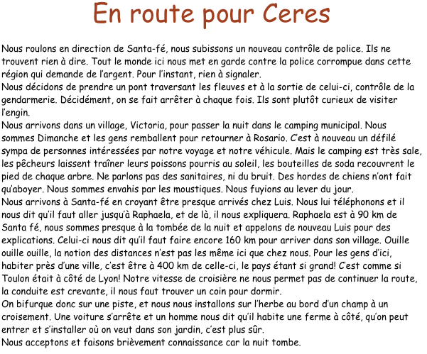 En route pour Ceres

Nous roulons en direction de Santa-fé, nous subissons un nouveau contrôle de police. Ils ne trouvent rien à dire. Tout le monde ici nous met en garde contre la police corrompue dans cette région qui demande de l’argent. Pour l’instant, rien à signaler.
Nous décidons de prendre un pont traversant les fleuves et à la sortie de celui-ci, contrôle de la gendarmerie. Décidément, on se fait arrêter à chaque fois. Ils sont plutôt curieux de visiter l’engin.
Nous arrivons dans un village, Victoria, pour passer la nuit dans le camping municipal. Nous sommes Dimanche et les gens remballent pour retourner à Rosario. C’est à nouveau un défilé sympa de personnes intéressées par notre voyage et notre véhicule. Mais le camping est très sale, les pêcheurs laissent traîner leurs poissons pourris au soleil, les bouteilles de soda recouvrent le pied de chaque arbre. Ne parlons pas des sanitaires, ni du bruit. Des hordes de chiens n’ont fait qu’aboyer. Nous sommes envahis par les moustiques. Nous fuyions au lever du jour.
Nous arrivons à Santa-fé en croyant être presque arrivés chez Luis. Nous lui téléphonons et il nous dit qu’il faut aller jusqu’à Raphaela, et de là, il nous expliquera. Raphaela est à 90 km de Santa fé, nous sommes presque à la tombée de la nuit et appelons de nouveau Luis pour des explications. Celui-ci nous dit qu’il faut faire encore 160 km pour arriver dans son village. Ouille ouille ouille, la notion des distances n’est pas les même ici que chez nous. Pour les gens d’ici, habiter près d’une ville, c’est être à 400 km de celle-ci, le pays étant si grand! C’est comme si Toulon était à côté de Lyon! Notre vitesse de croisière ne nous permet pas de continuer la route, la conduite est crevante, il nous faut trouver un coin pour dormir.
On bifurque donc sur une piste, et nous nous installons sur l’herbe au bord d’un champ à un croisement. Une voiture s’arrête et un homme nous dit qu’il habite une ferme à côté, qu’on peut entrer et s’installer où on veut dans son jardin, c’est plus sûr.
Nous acceptons et faisons brièvement connaissance car la nuit tombe.
 